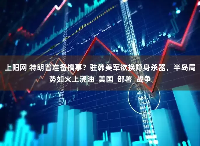 上阳网 特朗普准备搞事？驻韩美军欲换隐身杀器，半岛局势如火上浇油_美国_部署_战争