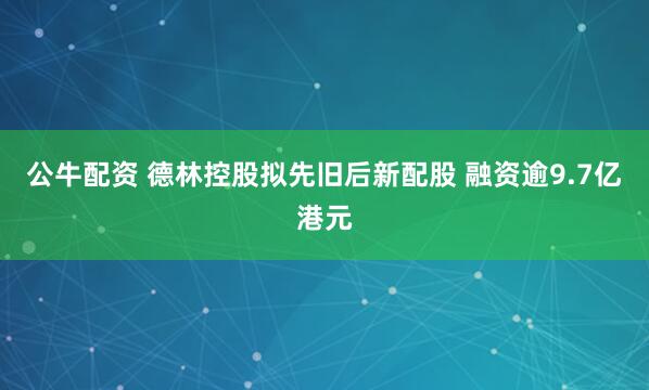 公牛配资 德林控股拟先旧后新配股 融资逾9.7亿港元