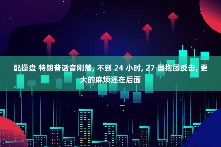 配操盘 特朗普话音刚落, 不到 24 小时, 27 国抱团反击, 更大的麻烦还在后面