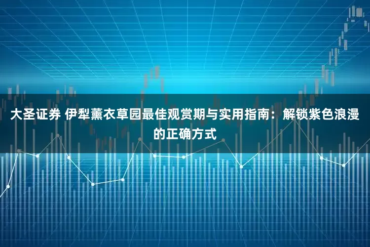 大圣证券 伊犁薰衣草园最佳观赏期与实用指南：解锁紫色浪漫的正确方式