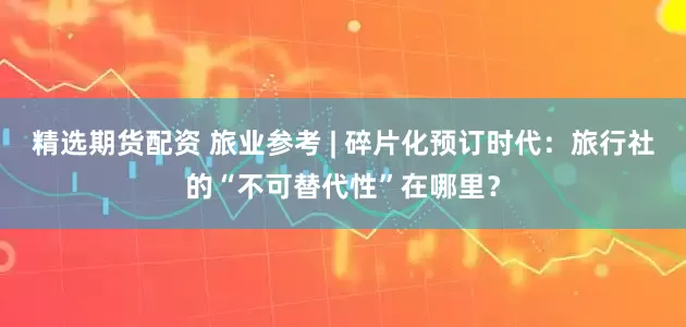 精选期货配资 旅业参考 | 碎片化预订时代：旅行社的“不可替代性”在哪里？