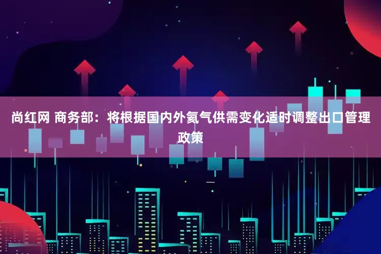 尚红网 商务部：将根据国内外氦气供需变化适时调整出口管理政策