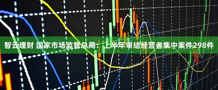 智云理财 国家市场监管总局：上半年审结经营者集中案件298件